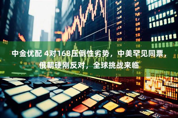 中金优配 4对168压倒性劣势，中美罕见同票，俄朝硬刚反对，全球挑战来临