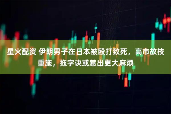 星火配资 伊朗男子在日本被殴打致死，高市故技重施，拖字诀或惹出更大麻烦