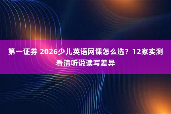 第一证券 2026少儿英语网课怎么选？12家实测看清听说读写差异