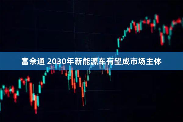 富余通 2030年新能源车有望成市场主体